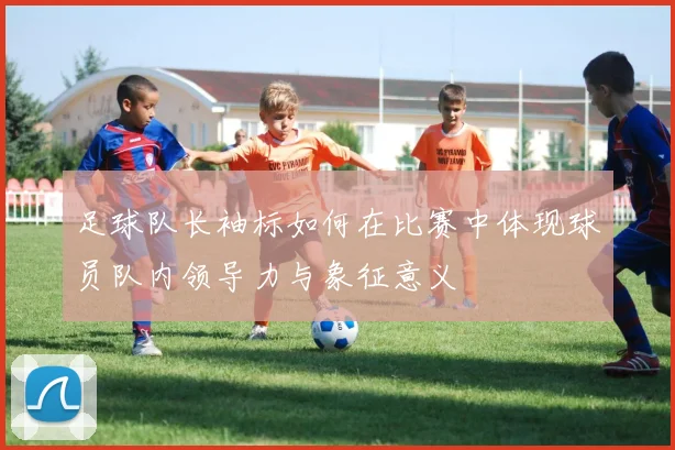 足球队长袖标如何在比赛中体现球员队内领导力与象征意义