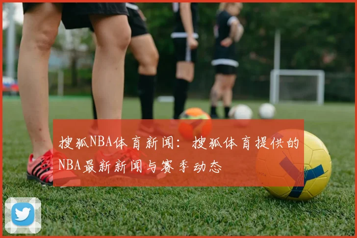 搜狐NBA体育新闻：搜狐体育提供的NBA最新新闻与赛季动态